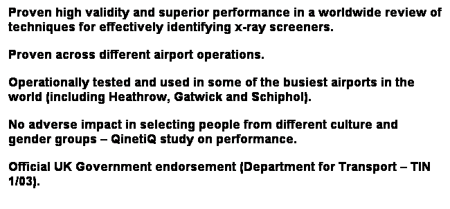 Text Box: Proven high validity and superior performance in a worldwide review of techniques for effectively identifying x-ray screeners.
Proven across different airport operations.
Operationally tested and used in some of the busiest airports in the world (including Heathrow, Gatwick and Schiphol).
No adverse impact in selecting people from different culture and gender groups – QinetiQ study on performance.
Official UK Government endorsement (Department for Transport – TIN 1/03).
